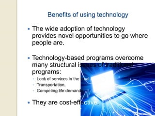 Benefits of using technology
 The wide adoption of technology
provides novel opportunities to go where
people are.
 Technology-based programs overcome
many structural issues of traditional
programs:
◦ Lack of services in the local area,
◦ Transportation,
◦ Competing life demands.
 They are cost-effective.
 