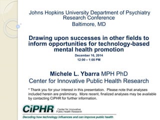 Johns Hopkins University Department of Psychiatry
Research Conference
Baltimore, MD
Drawing upon successes in other fields to
inform opportunities for technology-based
mental health promotion
December 16, 2014
12:00 – 1:00 PM
Michele L. Ybarra MPH PhD
Center for Innovative Public Health Research
* Thank you for your interest in this presentation. Please note that analyses
included herein are preliminary. More recent, finalized analyses may be available
by contacting CiPHR for further information.
 