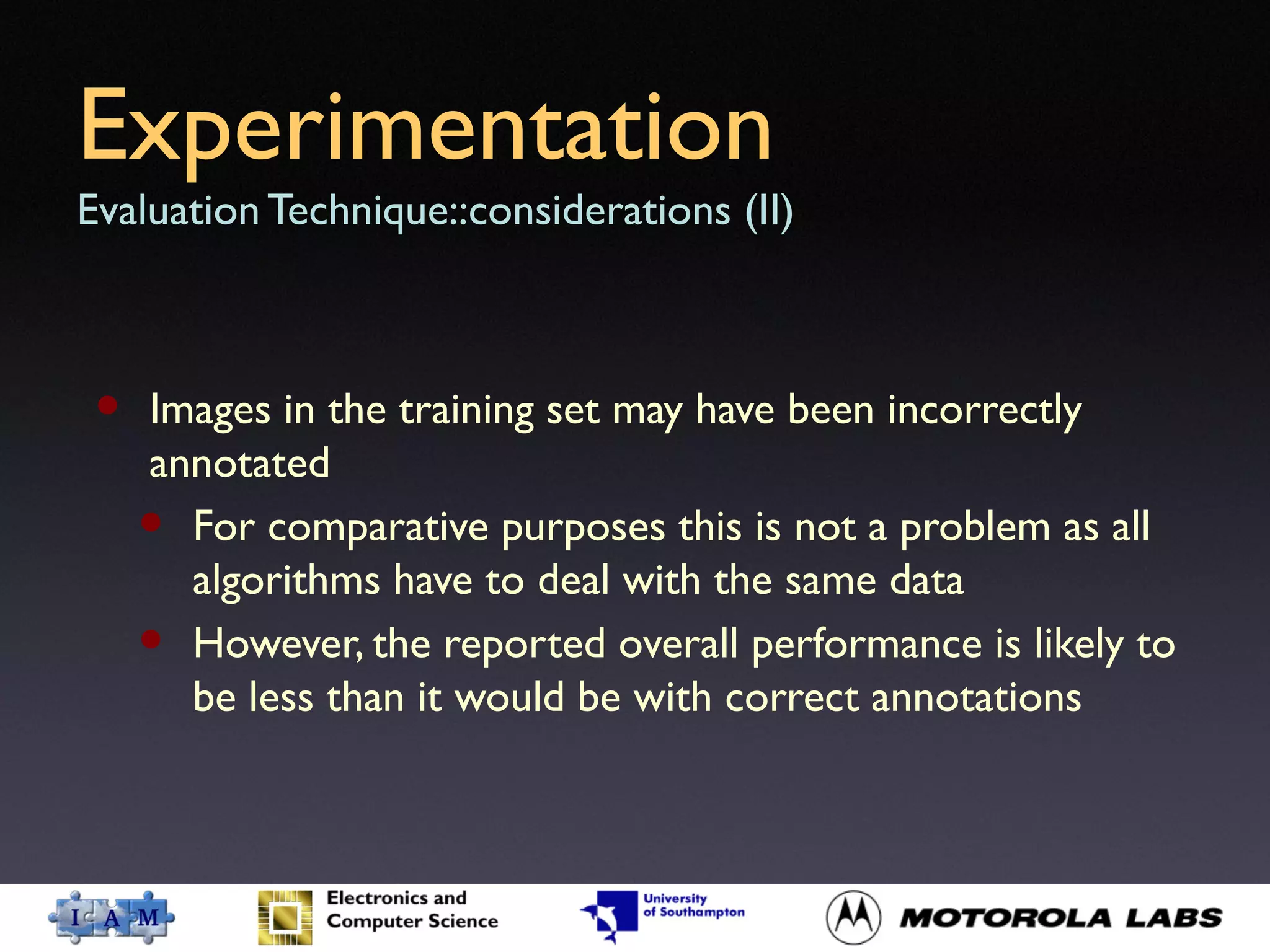 Experimentation
Evaluation Technique::considerations (II)
• Images in the training set may have been incorrectly
annotated
• For comparative purposes this is not a problem as all
algorithms have to deal with the same data
• However, the reported overall performance is likely to
be less than it would be with correct annotations
 