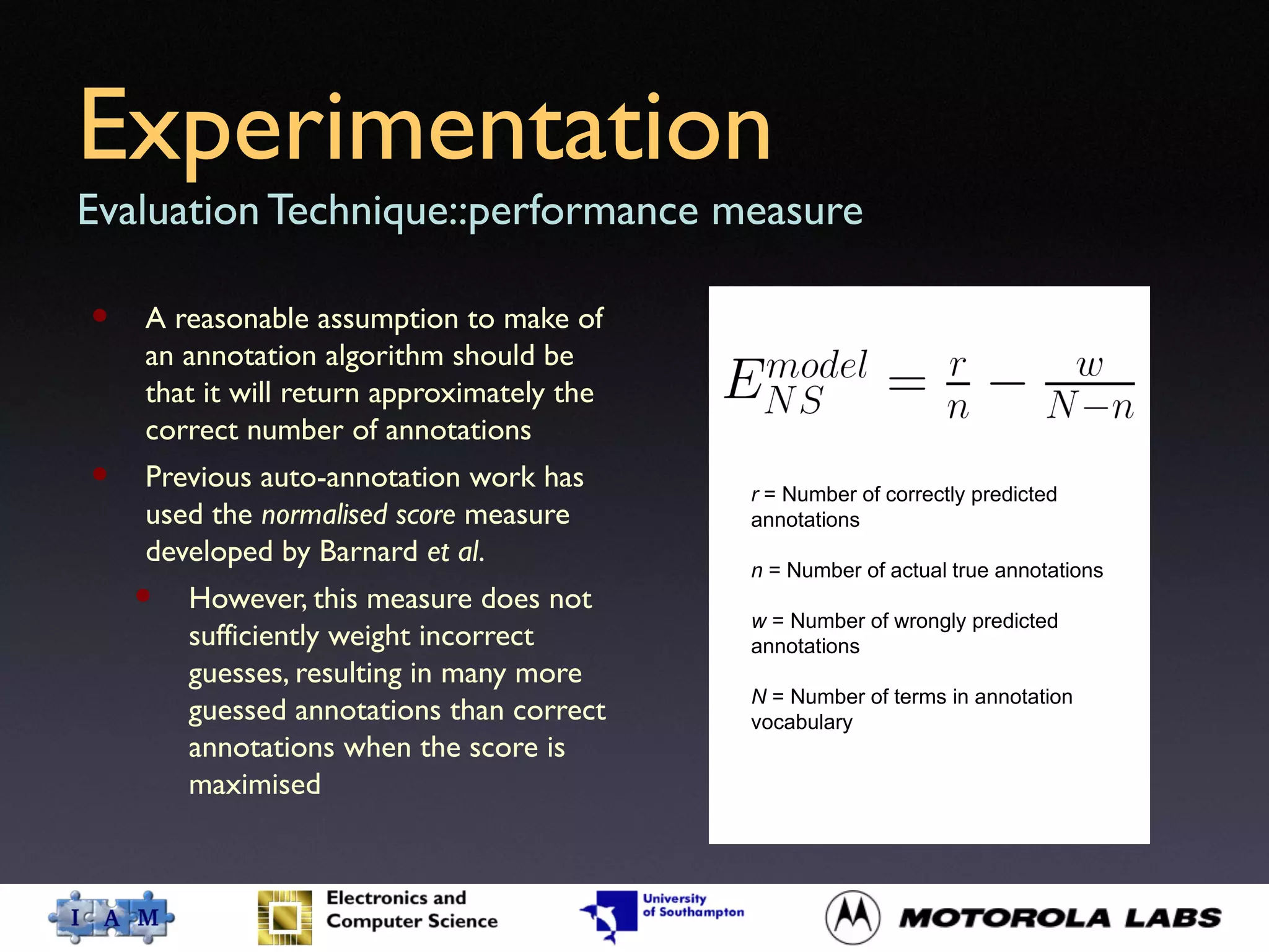 Experimentation
Evaluation Technique::performance measure
• A reasonable assumption to make of
an annotation algorithm should be
that it will return approximately the
correct number of annotations
• Previous auto-annotation work has
used the normalised score measure
developed by Barnard et al.
• However, this measure does not
sufficiently weight incorrect
guesses, resulting in many more
guessed annotations than correct
annotations when the score is
maximised
r = Number of correctly predicted
annotations
n = Number of actual true annotations
w = Number of wrongly predicted
annotations
N = Number of terms in annotation
vocabulary
 