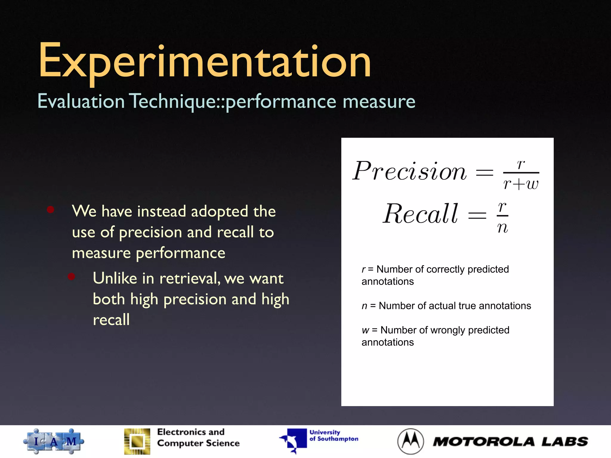 Experimentation
Evaluation Technique::performance measure
• We have instead adopted the
use of precision and recall to
measure performance
• Unlike in retrieval, we want
both high precision and high
recall
r = Number of correctly predicted
annotations
n = Number of actual true annotations
w = Number of wrongly predicted
annotations
 
