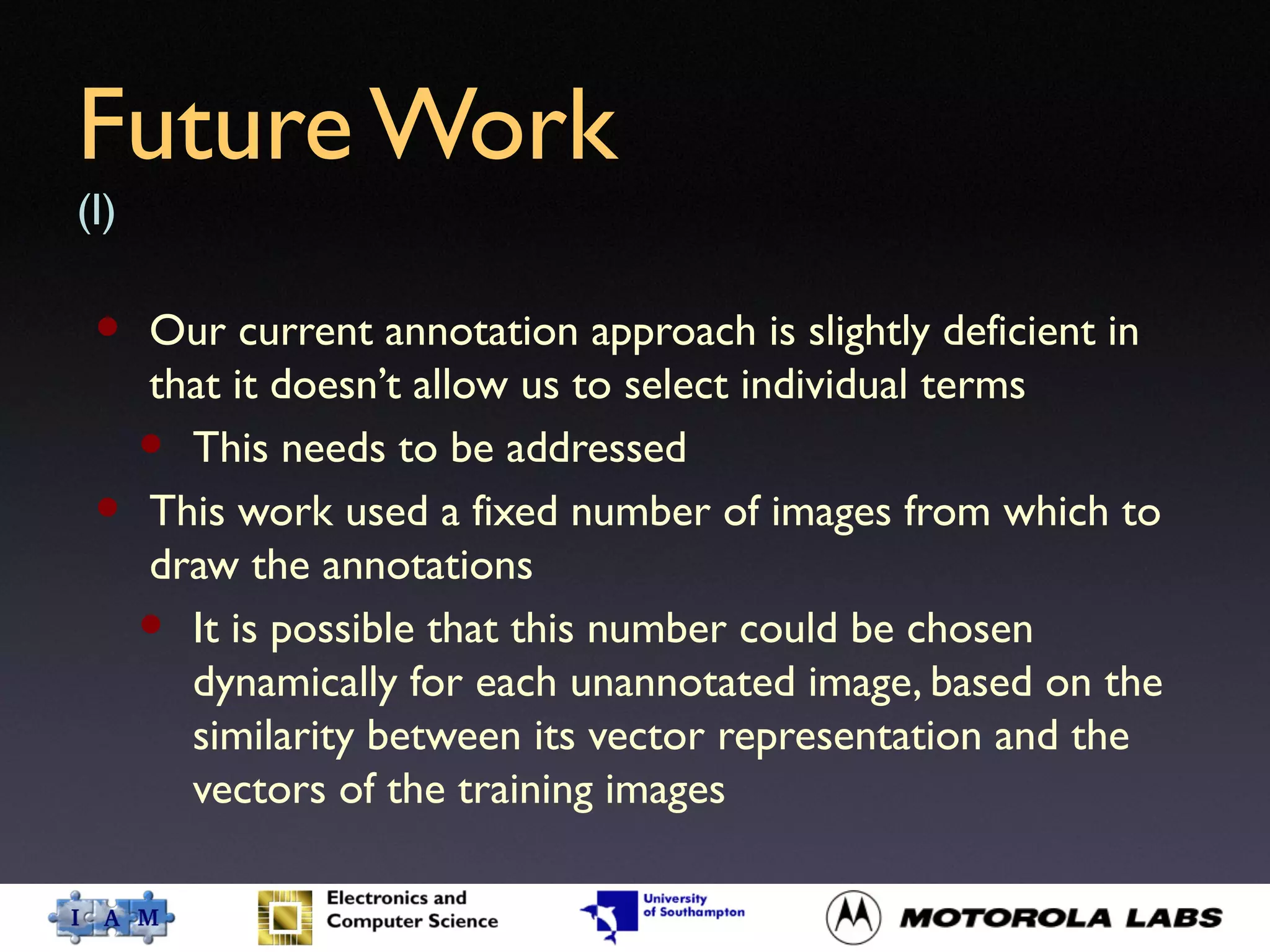 Future Work
(I)
• Our current annotation approach is slightly deficient in
that it doesn’t allow us to select individual terms
• This needs to be addressed
• This work used a fixed number of images from which to
draw the annotations
• It is possible that this number could be chosen
dynamically for each unannotated image, based on the
similarity between its vector representation and the
vectors of the training images
 