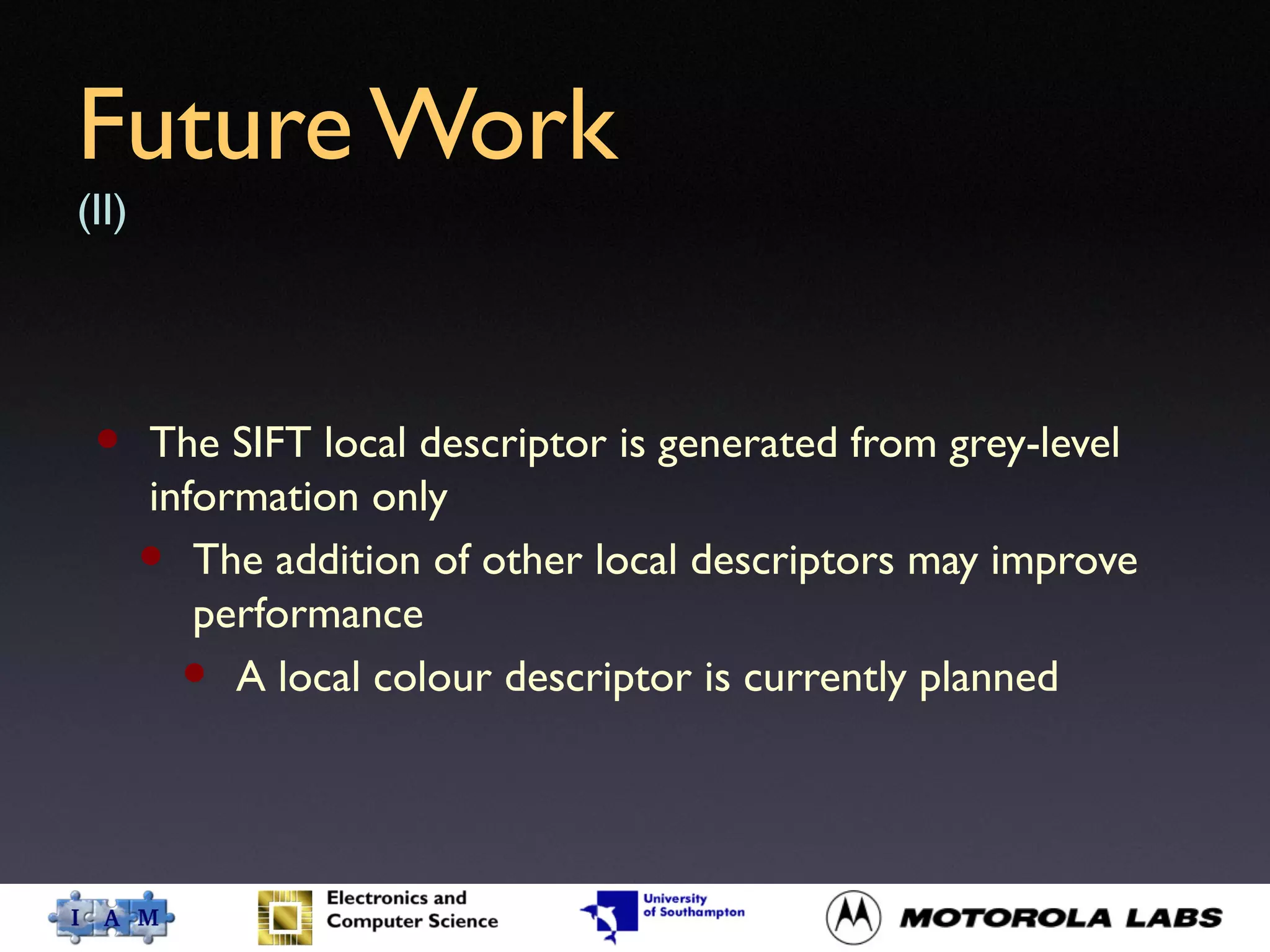 Future Work
(II)
• The SIFT local descriptor is generated from grey-level
information only
• The addition of other local descriptors may improve
performance
• A local colour descriptor is currently planned
 