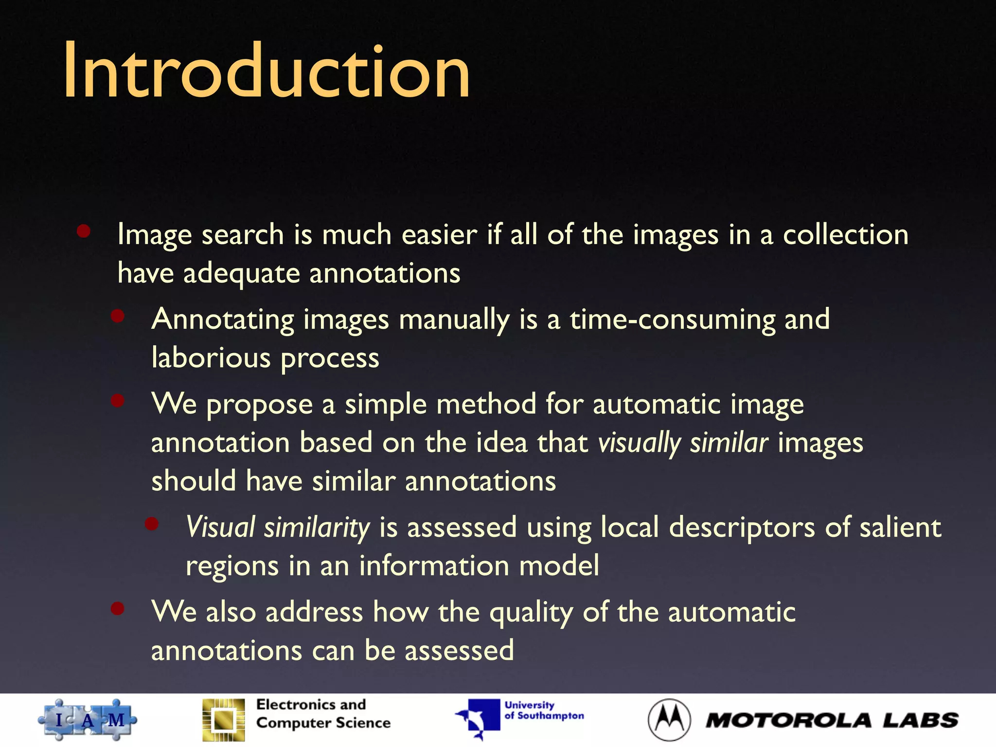 Introduction
• Image search is much easier if all of the images in a collection
have adequate annotations
• Annotating images manually is a time-consuming and
laborious process
• We propose a simple method for automatic image
annotation based on the idea that visually similar images
should have similar annotations
• Visual similarity is assessed using local descriptors of salient
regions in an information model
• We also address how the quality of the automatic
annotations can be assessed
 