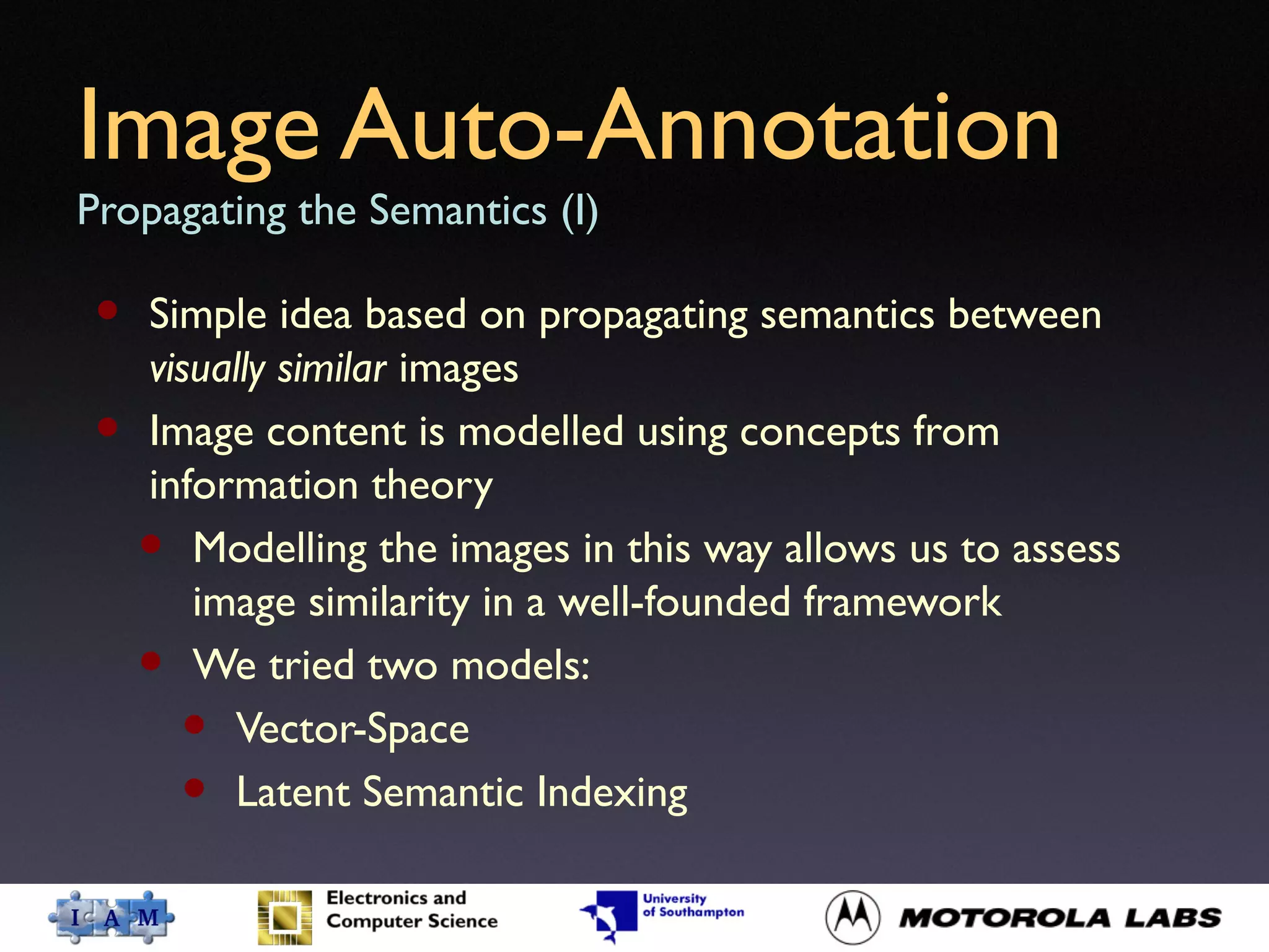 Image Auto-Annotation
Propagating the Semantics (I)
• Simple idea based on propagating semantics between
visually similar images
• Image content is modelled using concepts from
information theory
• Modelling the images in this way allows us to assess
image similarity in a well-founded framework
• We tried two models:
• Vector-Space
• Latent Semantic Indexing
 