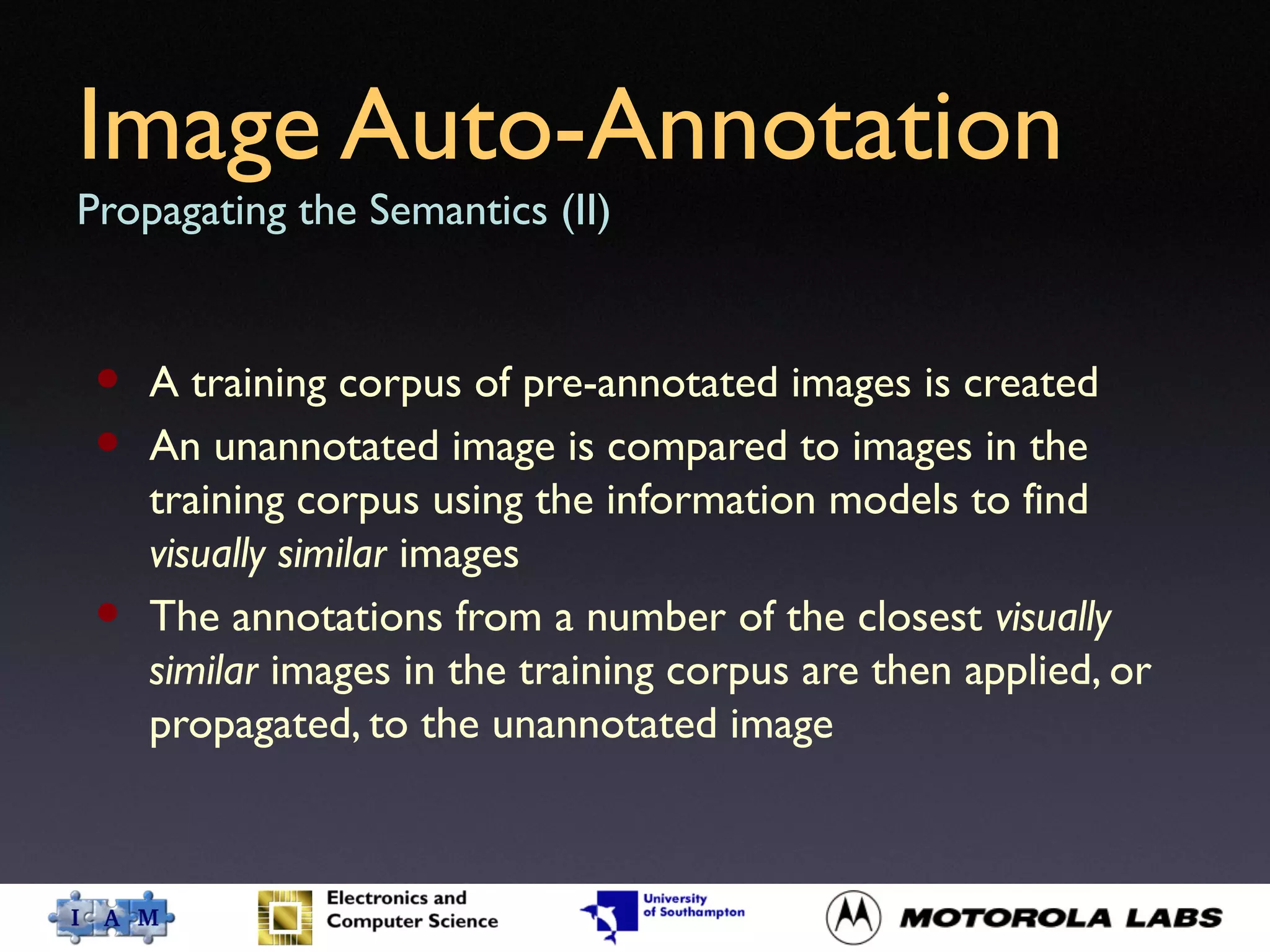Image Auto-Annotation
Propagating the Semantics (II)
• A training corpus of pre-annotated images is created
• An unannotated image is compared to images in the
training corpus using the information models to find
visually similar images
• The annotations from a number of the closest visually
similar images in the training corpus are then applied, or
propagated, to the unannotated image
 
