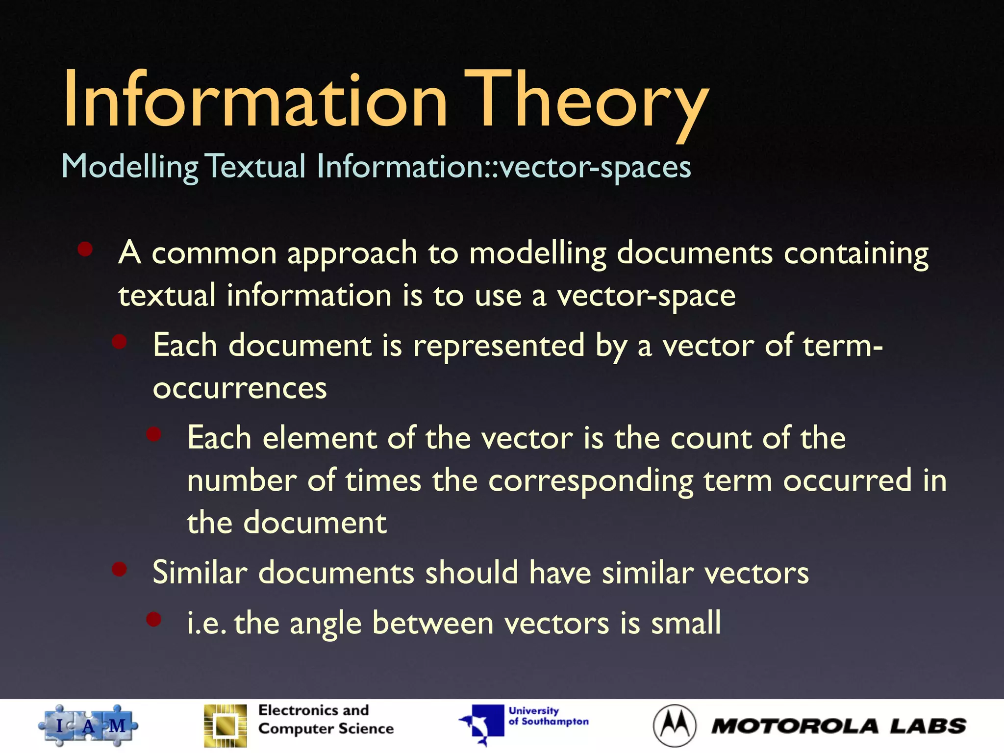 Information Theory
Modelling Textual Information::vector-spaces
• A common approach to modelling documents containing
textual information is to use a vector-space
• Each document is represented by a vector of term-
occurrences
• Each element of the vector is the count of the
number of times the corresponding term occurred in
the document
• Similar documents should have similar vectors
• i.e. the angle between vectors is small
 