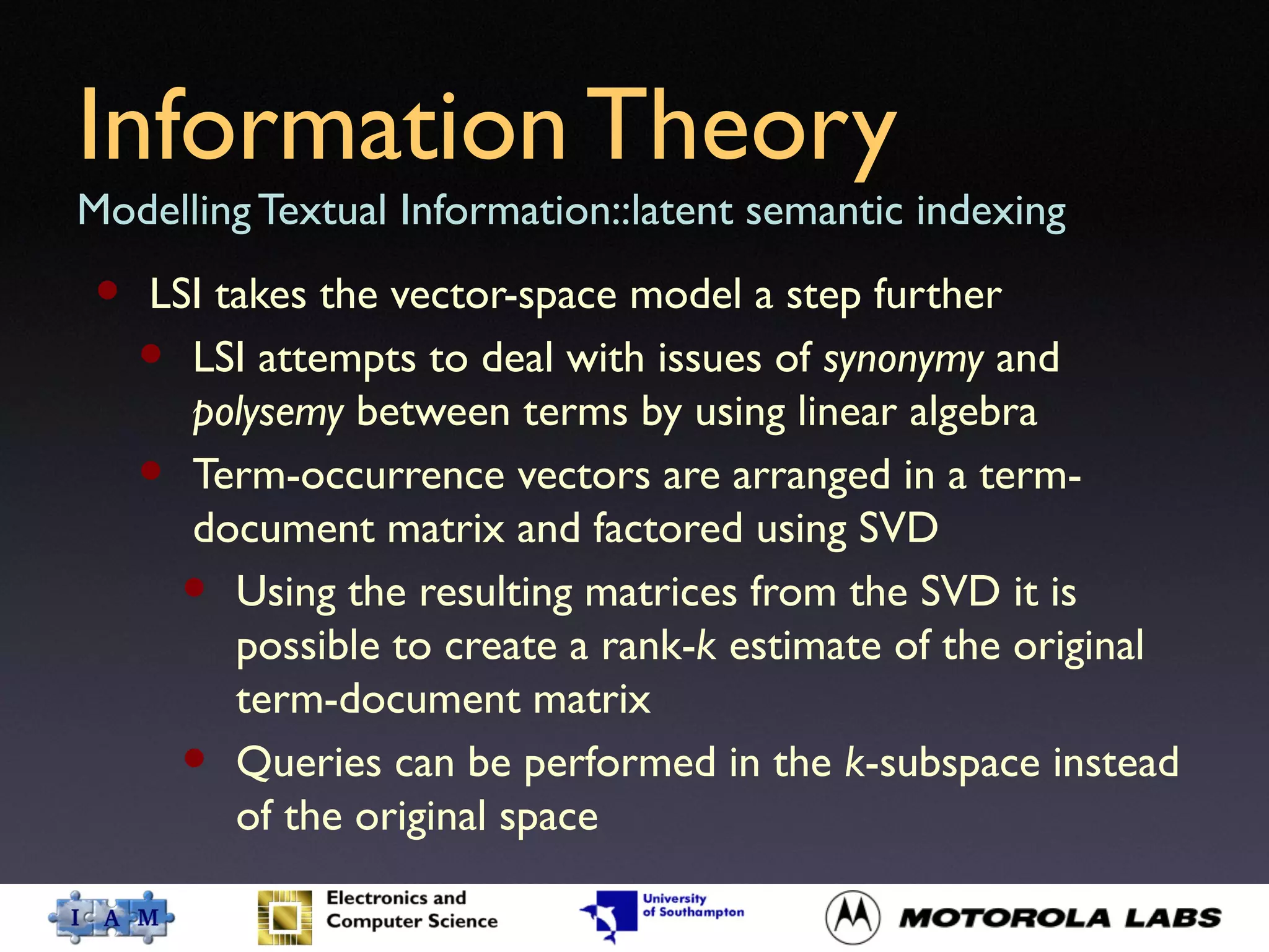 Information Theory
Modelling Textual Information::latent semantic indexing
• LSI takes the vector-space model a step further
• LSI attempts to deal with issues of synonymy and
polysemy between terms by using linear algebra
• Term-occurrence vectors are arranged in a term-
document matrix and factored using SVD
• Using the resulting matrices from the SVD it is
possible to create a rank-k estimate of the original
term-document matrix
• Queries can be performed in the k-subspace instead
of the original space
 