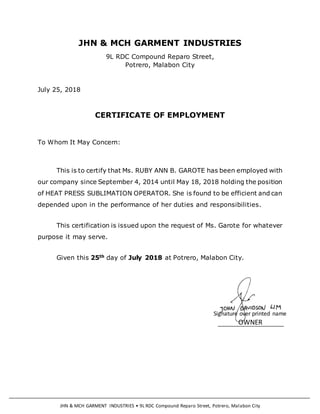 JHN & MCH GARMENT INDUSTRIES • 9L RDC Compound Reparo Street, Potrero, Malabon City
Signature over printed name
OWNER
JHN & MCH GARMENT INDUSTRIES
9L RDC Compound Reparo Street,
Potrero, Malabon City
July 25, 2018
CERTIFICATE OF EMPLOYMENT
To Whom It May Concern:
This is to certify that Ms. RUBY ANN B. GAROTE has been employed with
our company since September 4, 2014 until May 18, 2018 holding the position
of HEAT PRESS SUBLIMATION OPERATOR. She is found to be efficient and can
depended upon in the performance of her duties and responsibilities.
This certification is issued upon the request of Ms. Garote for whatever
purpose it may serve.
Given this 25th day of July 2018 at Potrero, Malabon City.
 