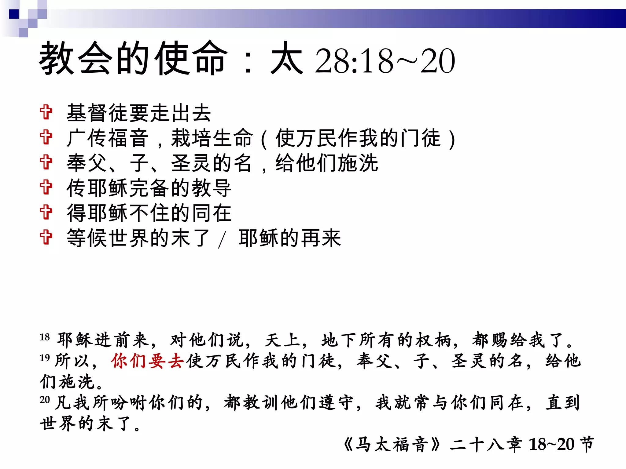 教会的使命：太 28:18~20 基督徒要走出去 广传福音，栽培生命（使万民作我的门徒） 奉父、子、圣灵的名，给他们施洗 传耶稣完备的教导 得耶稣不住的同在 等候世界的末了 /  耶稣的再来 18  耶稣进前来，对他们说，天上，地下所有的权柄，都赐给我了。 19 所以， 你们要去 使万民作我的门徒，奉父、子、圣灵的名，给他们施洗。 20 凡我所吩咐你们的，都教训他们遵守，我就常与你们同在，直到世界的末了。 《马太福音》二十八章 18~20 节 