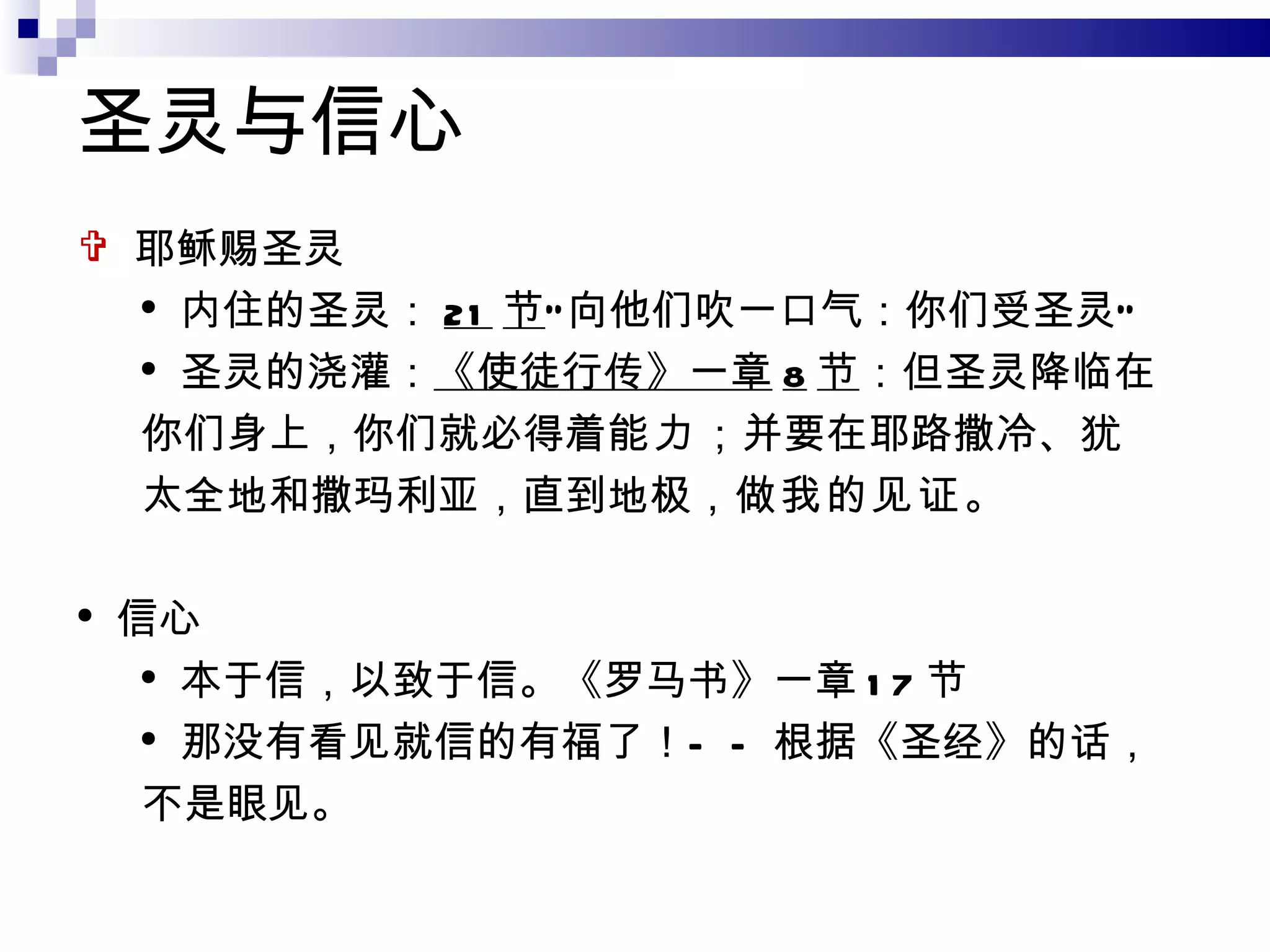 圣灵与信心 耶稣赐圣灵 内住的圣灵： 21 节 “向他们吹一口气：你们受圣灵” 圣灵的浇灌： 《使徒行传》一章 8 节 ：但圣灵降临在你们身上，你们就必得着 能力 ；并要在耶路撒冷、犹太全地和撒玛利亚，直到地极， 做我的见证 。 信心 本于信，以致于信。《罗马书》一章 17 节 那没有看见就信的有福了！ ——根据《圣经》的话，不是眼见。 