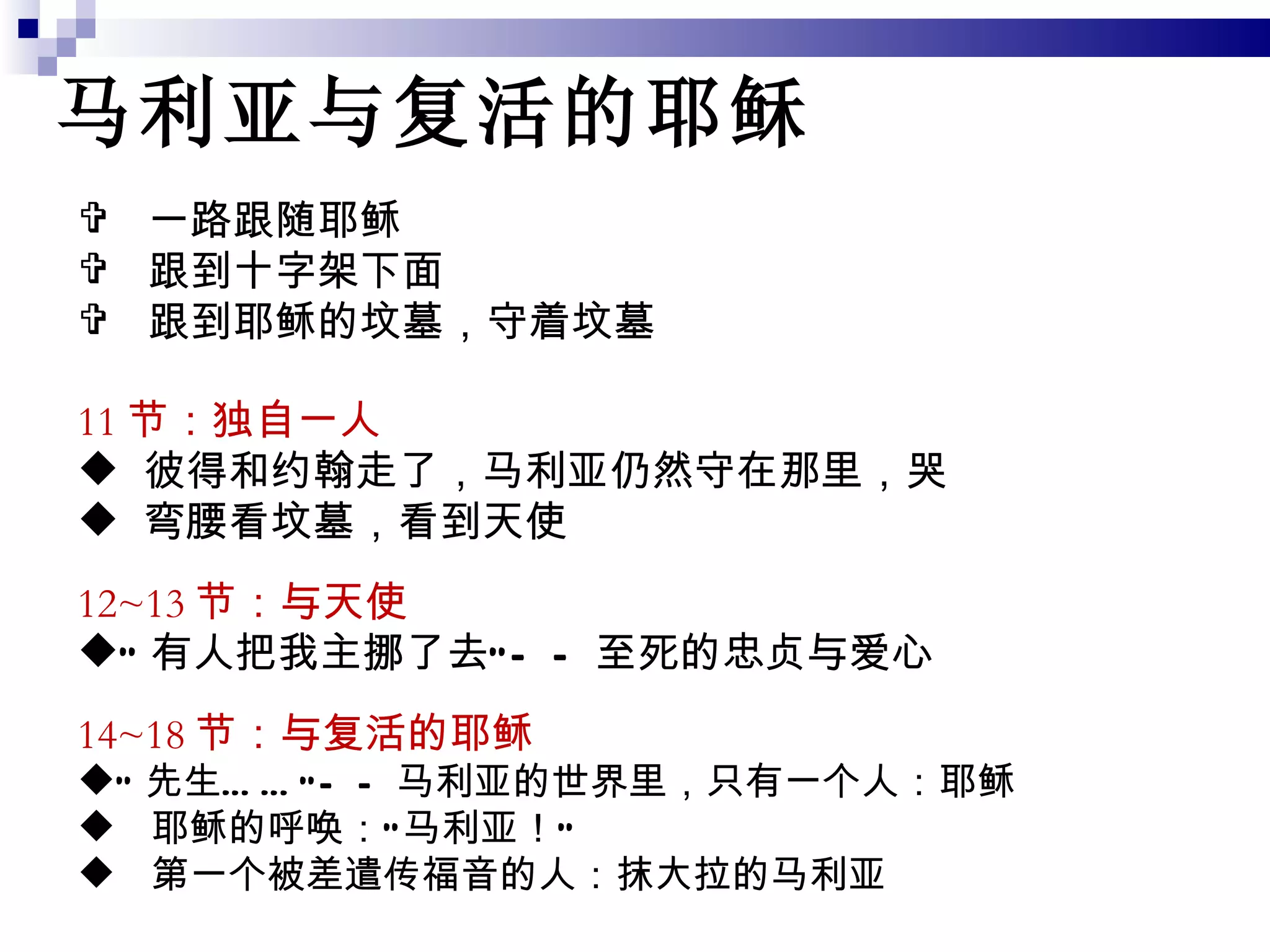 马利亚与复活的耶稣 11 节：独自一人 彼得和约翰走了，马利亚仍然守在那里，哭 弯腰看坟墓，看到天使 12~13 节：与天使 “ 有人把我主挪了去”——至死的忠贞与爱心 14~18 节：与复活的耶稣 “ 先生……”——马利亚的世界里，只有一个人：耶稣 耶稣的呼唤：“马利亚！” 第一个被差遣传福音的人：抹大拉的马利亚 一路跟随耶稣 跟到十字架下面 跟到耶稣的坟墓，守着坟墓 