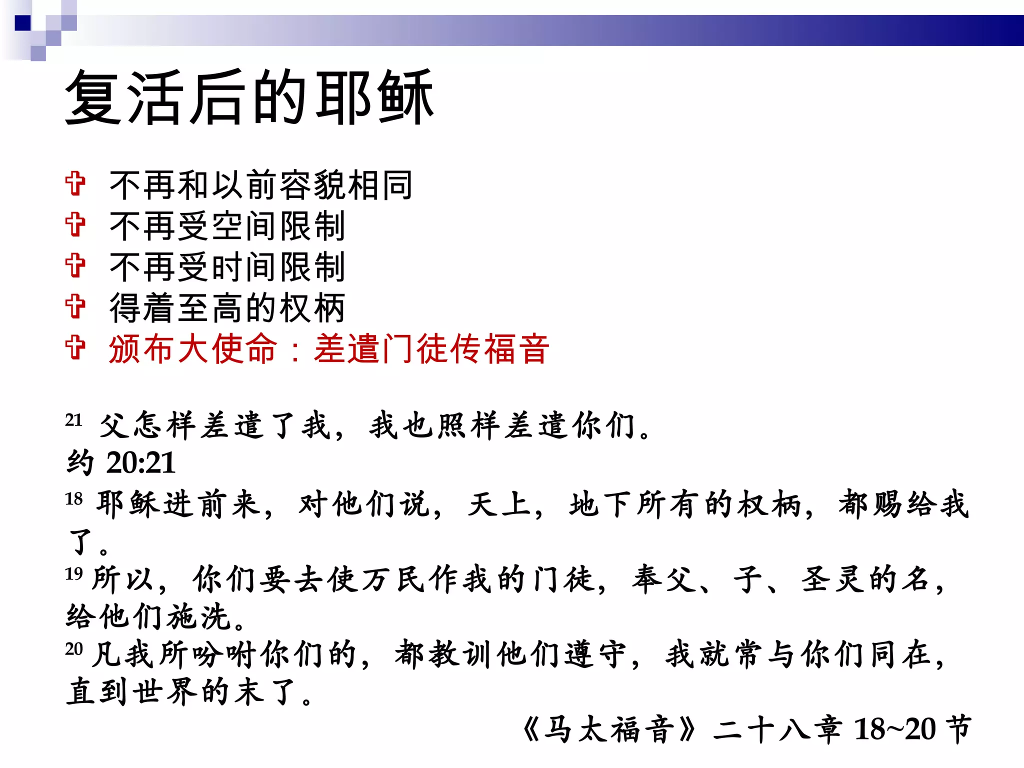 复活后的耶稣 不再和以前容貌相同 不再受空间限制 不再受时间限制 得着至高的权柄 颁布大使命：差遣门徒传福音 21   父怎样差遣了我，我也照样差遣你们。 约 20:21 18  耶稣进前来，对他们说，天上，地下所有的权柄，都赐给我了。 19 所以，你们要去使万民作我的门徒，奉父、子、圣灵的名，给他们施洗。 20 凡我所吩咐你们的，都教训他们遵守，我就常与你们同在，直到世界的末了。 《马太福音》二十八章 18~20 节 