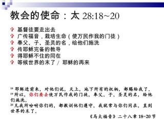 教会的使命：太 28:18~20 基督徒要走出去 广传福音，栽培生命（使万民作我的门徒） 奉父、子、圣灵的名，给他们施洗 传耶稣完备的教导 得耶稣不住的同在 等候世界的末了 /  耶稣的再来 18  耶稣进前来，对他们说，天上，地下所有的权柄，都赐给我了。 19 所以， 你们要去 使万民作我的门徒，奉父、子、圣灵的名，给他们施洗。 20 凡我所吩咐你们的，都教训他们遵守，我就常与你们同在，直到世界的末了。 《马太福音》二十八章 18~20 节 
