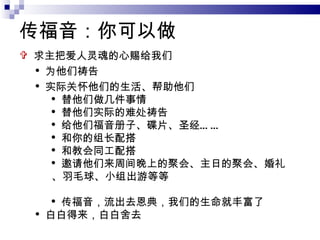 传福音：你可以做 求主把爱人灵魂的心赐给我们 为他们祷告 实际关怀他们的生活、帮助他们 替他们做几件事情 替他们实际的难处祷告 给他们福音册子、碟片、圣经…… 和你的组长配搭 和教会同工配搭 邀请他们来周间晚上的聚会、主日的聚会、婚礼、羽毛球、小组出游等等 传福音，流出去恩典，我们的生命就丰富了 白白得来，白白舍去 