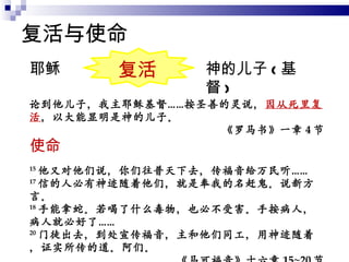 复活与使命 论到他儿子，我主耶稣基督……按圣善的灵说， 因从死里复活 ，以大能显明是神的儿子。 《罗马书》一章 4 节 耶稣 神的儿子 ( 基督 ) 15 他又对他们说，你们往普天下去，传福音给万民听…… 17 信的人必有神迹随着他们，就是奉我的名赶鬼。说新方言。 18 手能拿蛇。若喝了什么毒物，也必不受害。手按病人，病人就必好了…… 20 门徒出去，到处宣传福音，主和他们同工，用神迹随着，证实所传的道。阿们。 《马可福音》十六章 15~20 节 使命 复活 