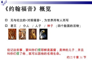 《约翰福音》概览 无与伦比的“对观福音”，为世界所有人而写 君王  /  仆人  /  人子  /  神子  ( 四个脸面的活物 ) 但记这些事，要叫你们 信 耶稣是基督，是神的儿子，并且叫你们 信 了他，就可以因他的名得生命。  约二十章 31 节 