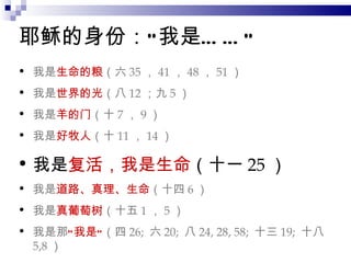 耶稣的身份：“我是……” 我是 生命的粮 （六 35 ， 41 ， 48 ， 51 ） 我是 世界的光 （八 12 ；九 5 ） 我是 羊的门 （十 7 ， 9 ） 我是 好牧人 （十 11 ， 14 ） 我是 复活，我是生命 （十一 25 ） 我是 道路、真理、生命 （十四 6 ） 我是 真葡萄树 （十五 1 ， 5 ） 我是那 “我是” （四 26;  六 20;  八 24, 28, 58;  十三 19;  十八 5,8 ） 