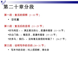 第二十章分段 第一段：复活的探察  (1~10 节 ) 空坟墓 第二段：复活后的显现  (11~29 节 )  对马利亚 ——满足爱主的心，差遣传福音  (11~18 节 ) 对众门徒——赐圣灵，差遣传福音  (19~23 节 ) 对多马 /  我们——没有看见就信的有福了！  (24-27 节 ) 第三段：说明写作的目的 (30~31 节 )  写本书的目的：叫人信耶稣，得生命 