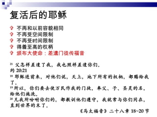 复活后的耶稣 不再和以前容貌相同 不再受空间限制 不再受时间限制 得着至高的权柄 颁布大使命：差遣门徒传福音 21   父怎样差遣了我，我也照样差遣你们。 约 20:21 18  耶稣进前来，对他们说，天上，地下所有的权柄，都赐给我了。 19 所以，你们要去使万民作我的门徒，奉父、子、圣灵的名，给他们施洗。 20 凡我所吩咐你们的，都教训他们遵守，我就常与你们同在，直到世界的末了。 《马太福音》二十八章 18~20 节 