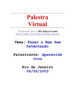 Palestra
Virtual
Promovida pelo IRC-Espiritismo
http://www.irc-espiritismo.org.br
Tema: Fazer o Bem Sem
Ostentação
Palestrante: Aparecida
Cruz
Rio de Janeiro
06/06/2003
 