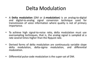 Delta Modulation
• A Delta modulation (DM or Δ-modulation) is an analog-to-digital
and digital-to-analog signal conversion technique used for
transmission of voice information where quality is not of primary
importance.
• To achieve high signal-to-noise ratio, delta modulation must use
oversampling techniques, that is, the analog signal is sampled at a
rate several times higher than the Nyquist rate.
• Derived forms of delta modulation are continuously variable slope
delta modulation, delta-sigma modulation, and differential
modulation.
• Differential pulse-code modulation is the super-set of DM.
 