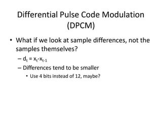 Differential Pulse Code Modulation
(DPCM)
• What if we look at sample differences, not the
samples themselves?
– dt = xt-xt-1
– Differences tend to be smaller
• Use 4 bits instead of 12, maybe?
 
