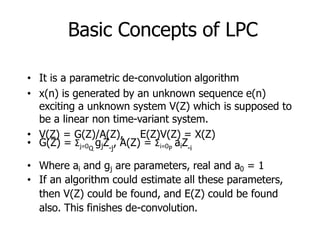 Basic Concepts of LPC
• It is a parametric de-convolution algorithm
• x(n) is generated by an unknown sequence e(n)
exciting a unknown system V(Z) which is supposed to
be a linear non time-variant system.
• V(Z) = G(Z)/A(Z), E(Z)V(Z) = X(Z)
• G(Z) = Σj=0 gjZ , A(Z) = Σi=0 aiZ
Q -j P -i
• Where ai and gj are parameters, real and a0 = 1
• If an algorithm could estimate all these parameters,
then V(Z) could be found, and E(Z) could be found
also. This finishes de-convolution.
 