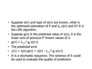 • Suppose x(n) and type of e(n) are known, what is
the optimized estimation of P and ai, e(n) and G? It is
the LMS algorithm.
• Suppose x(n) is the predicted value of x(n), it is the
linear sum of previous P’ known values of x:
• x(n) = Σi=1
P’ ai x(n-i)
• The predicted error
• s(n) = x(n)-x(n) = x(n) - Σi=1
P’ ai x(n-i)
• It is a stochastic sequence. The variance of it could
be used to evaluate the quality of prediction.
 
