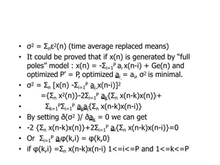 • σ2 = Σnε2(n) (time average replaced means)
• It could be proved that if x(n) is generated by “full
poles” model : x(n) = -Σi=1
P ai x(n-i) + Ge(n) and
optimized P’ = P
, optimized ai = ai, σ2 is minimal.
• σ2 = Σn [x(n) -Σi=1
P ai x(n-i)]2
• ={Σn x2(n)}-2Σi=1
P ak{Σn x(n-k)x(n)}+
• Σk=1
PΣi=1
P akai{Σn x(n-k)x(n-i)}
• By setting ð(σ2 )/ ðak = 0 we can get
• -2 {Σn x(n-k)x(n)}+2Σi=1
P ai{Σn x(n-k)x(n-i)}=0
• Or Σi=1
P aiφ(k,i) = φ(k,0)
• if φ(k,i) =Σn x(n-k)x(n-i) 1<=i<=P and 1<=k<=P
 