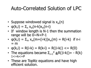 Auto-Correlated Solution of LPC
• Suppose windowed signal is xw(n)
• φ(k,i) = Σn xw(n-k)xw(n-i)
• If window length is N-1 then the summation
range will be 0~N+P-1
• φ(k,i) = Σm xw(m+(i-k))xw(m) = R(i-k) if n-i
= m
• φ(k,i) = R(i-k) = R(k-i) = R(|i-k|) <= R(0)
i=1 i
• The equations became Σ P a R(|i-k|)= - R(k)
1<=k<=P
• These are Toplitz equations and have high
efficient solution.
 