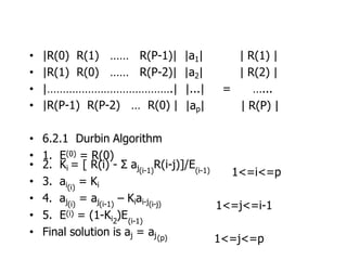 • |R(0) R(1) …… R(P-1)| |a1| | R(1) |
• |R(1) R(0) …… R(P-2)| |a2| | R(2) |
• |………………………………….| |...| = …...
• |R(P-1) R(P-2) … R(0) | |ap| | R(P) |
• 6.2.1 Durbin Algorithm
• 1. E(0) = R(0)
• 2. Ki = [ R(i) - Σ aj R(i-j)]/E
(i-1) (i-1)
• 3. ai = Ki
(i)
• 4. aj = aj – Kiai-j
(i) (i-1) (i-j)
• 5. E(i) = (1-Ki )E
2 (i-1)
• Final solution is aj = aj(p)
1<=i<=p
1<=j<=i-1
1<=j<=p
 