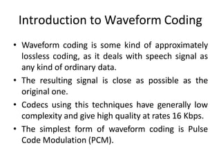 Introduction to Waveform Coding
• Waveform coding is some kind of approximately
lossless coding, as it deals with speech signal as
any kind of ordinary data.
• The resulting signal is close as possible as the
original one.
• Codecs using this techniques have generally low
complexity and give high quality at rates 16 Kbps.
• The simplest form of waveform coding is Pulse
Code Modulation (PCM).
 