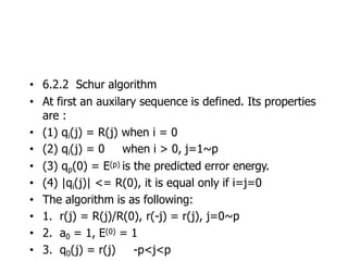 • 6.2.2 Schur algorithm
• At first an auxilary sequence is defined. Its properties
are :
• (1) qi(j) = R(j) when i = 0
• (2) qi(j) = 0 when i > 0, j=1~p
• (3) qp(0) = E(p) is the predicted error energy.
• (4) |qi(j)| <= R(0), it is equal only if i=j=0
• The algorithm is as following:
• 1. r(j) = R(j)/R(0), r(-j) = r(j), j=0~p
• 2. a0 = 1, E(0) = 1
• 3. q0(j) = r(j) -p<j<p
 