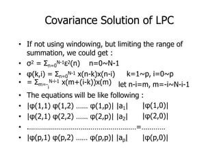 Covariance Solution of LPC
k=1~p, i=0~p
let n-i=m, m=-i~N-i-1
|φ(1,0)|
|φ(2,0)|
• If not using windowing, but limiting the range of
summation, we could get :
• σ2 = Σn=0
N-1ε2(n) n=0~N-1
• φ(k,i) = Σn=0
N-1 x(n-k)x(n-i)
• = Σm=-
N-i-1 x(m+(i-k))x(m)
i
• The equations will be like following :
• |φ(1,1) φ(1,2) …… φ(1,p)| |a1|
• |φ(2,1) φ(2,2) …… φ(2,p)| |a2|
• .………………………………………………=…………
• |φ(p,1) φ(p,2) …… φ(p,p)| |ap| |φ(p,0)|
 