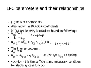 LPC parameters and their relationships
1<=j<=p
1<=j<=i-1
at last aj= aj 1<=j<=p
(p)
• (1) Reflect Coefficients
• Also known as PARCOR coefficients
• If {aj} are known, ki could be found as following :
• aj = aj
(p)
• ki = ai(i)
• aj = (aj + aj ai-j )/(1-ki )
(i-1) (i) (i) (i) 2
• The inverse process :
• aj = ki
(i)
• aj = aj - kj ai-j
(i) (I-1) (i-1)
• -1<=ki<=1 is the sufficient and necessary condition
for stable system function
 