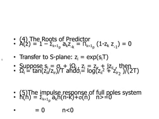 • (4) The Roots of Predictor
• A(z) = 1 – Σk=1 akz = Πk=1 (1-zk z ) = 0
p -k p -1
• Transfer to S-plane: zi = exp(siT)
• Suppose si = σi + jΩi , zi = zir + jzii , then
• Ωi = tan(zii/zir)/T andσi= log(zii
2 + zir )/(2T)
2
• (5)The impulse response of full poles system
• h(n) = Σk=1 akh(n-k)+σ(n) n>=0
p
• = 0 n<0
Σ
 
