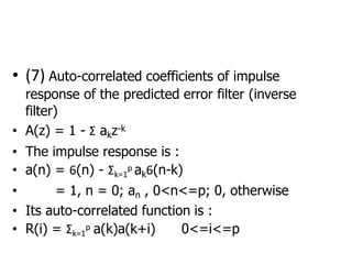 • (7) Auto-correlated coefficients of impulse
response of the predicted error filter (inverse
filter)
• A(z) = 1 - Σ akz-k
• The impulse response is :
• a(n) = 6(n) - Σk=1
p ak6(n-k)
• = 1, n = 0; an , 0<n<=p; 0, otherwise
• Its auto-correlated function is :
• R(i) = Σk=1
p a(k)a(k+i) 0<=i<=p
 
