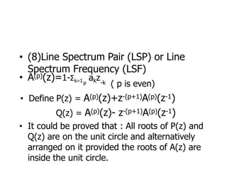 • (8)Line Spectrum Pair (LSP) or Line
Spectrum Frequency (LSF)
• A(p)(z)=1-Σk=1 akz
p -k ( p is even)
• Define P(z) = A(p)(z)+z-(p+1)A(p)(z-1)
Q(z) = A(p)(z)- z-(p+1)A(p)(z-1)
• It could be proved that : All roots of P(z) and
Q(z) are on the unit circle and alternatively
arranged on it provided the roots of A(z) are
inside the unit circle.
 
