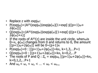 • Replace z with expjω:
• P(expjω)=|A(P)(expjω)|expjφ(ω)[1+exp[-j((p+1)ω+
2φ(ω))]
• Q(expjω)=|A(P)(expjω)|expjφ(ω)[1+exp[-j((p+1)ω+
2φ(ω)+π)]
• If the roots of A(P)(z) are inside the unit circle, whenωis
0~π, φ(ω) changes from 0 and returns to 0, the amount
[(p+1)ω+2φ(ω)] will be 0~(p+1)π
• P(expjω)=0 : [(p+1)ω+2φ(ω)]=kπ, k=1,3,…P+1
• Q(expjω)=0 : [(p+1)ω+2φ(ω)]=kπ, k=0,2,…P
• The roots of P and Q : Zk = expjωk [(p+1)ω+2φ(ω)]=kπ,
k=0,1,2,…P+1
• And ω0 < ω1 < ω2 < … < ωP < ωP+1
 