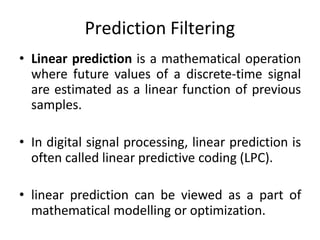 Prediction Filtering
• Linear prediction is a mathematical operation
where future values of a discrete-time signal
are estimated as a linear function of previous
samples.
• In digital signal processing, linear prediction is
often called linear predictive coding (LPC).
• linear prediction can be viewed as a part of
mathematical modelling or optimization.
 