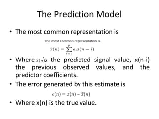 The Prediction Model
• The most common representation is
• Where is the predicted signal value, x(n-i)
the previous observed values, and the
predictor coefficients.
• The error generated by this estimate is
• Where x(n) is the true value.
 