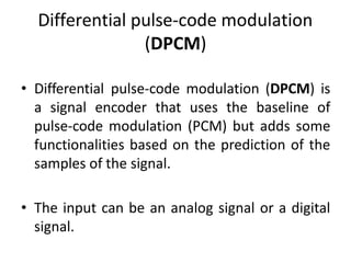 Differential pulse-code modulation
(DPCM)
• Differential pulse-code modulation (DPCM) is
a signal encoder that uses the baseline of
pulse-code modulation (PCM) but adds some
functionalities based on the prediction of the
samples of the signal.
• The input can be an analog signal or a digital
signal.
 