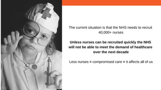 The current situation is that the NHS needs to recruit
40,000+ nurses
Unless nurses can be recruited quickly the NHS
will not be able to meet the demand of healthcare
over the next decade
Less nurses = compromised care = it affects all of us
 