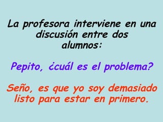 La profesora interviene en una
      discusión entre dos
           alumnos:

Pepito, ¿cuál es el problema?

Seño, es que yo soy demasiado
 listo para estar en primero.
 