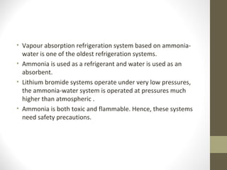 • Vapour absorption refrigeration system based on ammonia-
water is one of the oldest refrigeration systems.
• Ammonia is used as a refrigerant and water is used as an
absorbent.
• Lithium bromide systems operate under very low pressures,
the ammonia-water system is operated at pressures much
higher than atmospheric .
• Ammonia is both toxic and flammable. Hence, these systems
need safety precautions.