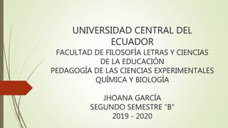 UNIVERSIDAD CENTRAL DEL
ECUADOR
FACULTAD DE FILOSOFÍA LETRAS Y CIENCIAS
DE LA EDUCACIÓN
PEDAGOGÍA DE LAS CIENCIAS EXPERIMENTALES
QUÍMICA Y BIOLOGÍA
JHOANA GARCÍA
SEGUNDO SEMESTRE “B”
2019 - 2020
 