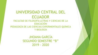 UNIVERSIDAD CENTRAL DEL
ECUADOR
FACULTAD DE FILOSOFÍA LETRAS Y CIENCIAS DE LA
EDUCACIÓN
PEDAGOGÍA DE LAS CIENCIAS EXPERIMENTALES QUÍMICA
Y BIOLOGÍA
JHOANA GARCÍA
SEGUNDO SEMESTRE “B”
2019 - 2020
 