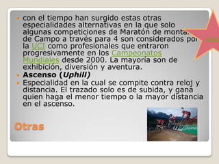 Otras
 con el tiempo han surgido estas otras
especialidades alternativas en la que solo
algunas competiciones de Maratón de montaña y
de Campo a través para 4 son considerados por
la UCI como profesionales que entraron
progresivamente en los Campeonatos
Mundiales desde 2000. La mayoría son de
exhibición, diversión y aventura.
 Ascenso (Uphill)
 Especialidad en la cual se compite contra reloj y
distancia. El trazado solo es de subida, y gana
quien haga el menor tiempo o la mayor distancia
en el ascenso.
índice
 