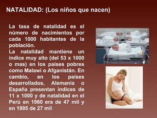 NATALIDAD: (Los niños que nacen) La tasa de natalidad es el número de nacimientos por cada 1000 habitantes de la población. La natalidad mantiene un índice muy alto (del 53 x 1000 o mas) en los países pobres como Malawi o Afganistán. En cambio, en los países desarrollados, Alemania o España presentan índices de 11 x 1000 y de natalidad en el Perú en 1960 era de 47 mil y en 1995 de 27 mil 